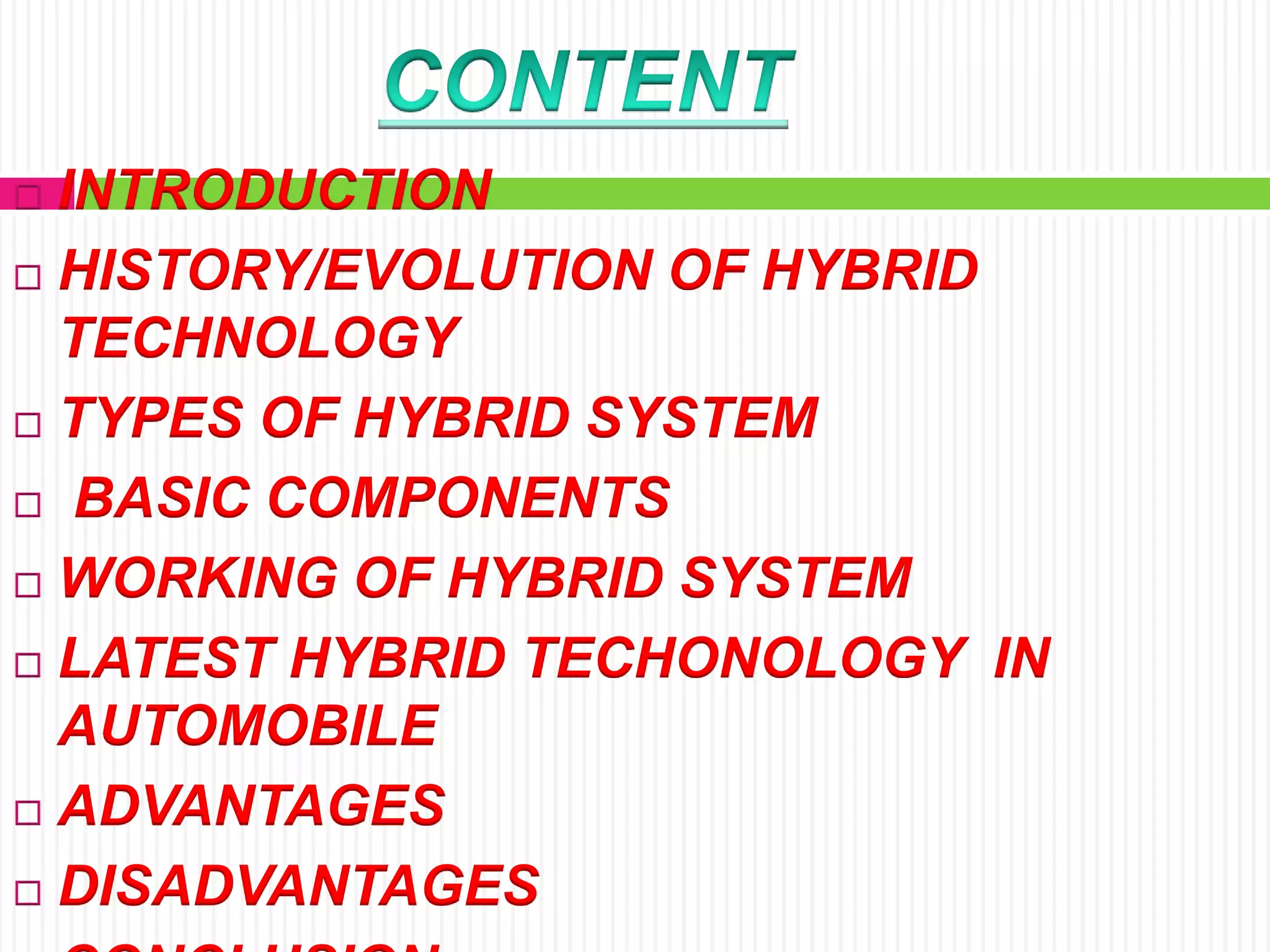  INTRODUCTION
 HISTORY/EVOLUTION OF HYBRID
TECHNOLOGY
 TYPES OF HYBRID SYSTEM
 BASIC COMPONENTS
 WORKING OF HYBRID SYSTEM
 LATEST HYBRID TECHONOLOGY IN
AUTOMOBILE
 ADVANTAGES
 DISADVANTAGES
 