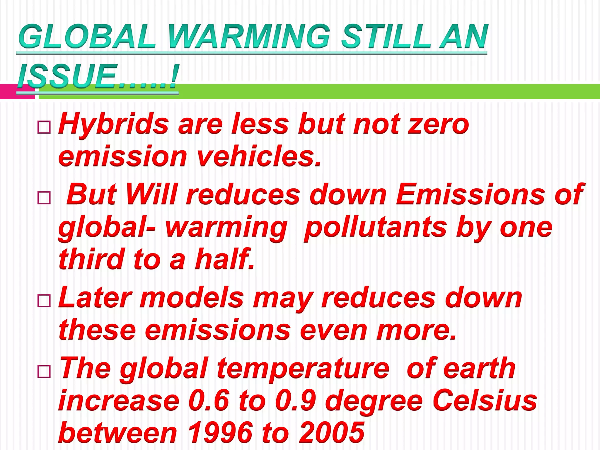  Hybrids are less but not zero
emission vehicles.
 But Will reduces down Emissions of
global- warming pollutants by one
third to a half.
 Later models may reduces down
these emissions even more.
 The global temperature of earth
increase 0.6 to 0.9 degree Celsius
between 1996 to 2005
 