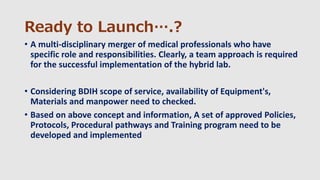Ready to Launch….?
• A multi-disciplinary merger of medical professionals who have
specific role and responsibilities. Clearly, a team approach is required
for the successful implementation of the hybrid lab.
• Considering BDIH scope of service, availability of Equipment's,
Materials and manpower need to checked.
• Based on above concept and information, A set of approved Policies,
Protocols, Procedural pathways and Training program need to be
developed and implemented
 