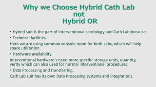 Why we Choose Hybrid Cath Lab
not
Hybrid OR
• Hybrid suit is the part of Interventional cardiology and Cath Lab because.
• Technical facilities
Here we are using common console room for both Labs, which will help
space utilization.
• Hardware availability.
Interventional hardware's need more specific storage units, quantity,
verity which can also used for normal interventional procedures,
• Data Processing and transferring.
Cath Lab suit has its own Data Processing systems and integrations.
 
