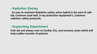 • Radiation Zoning
Its easy to maintain Radiation safety, when hybrid is the part of cath
lab, Common Lead wall, X-ray protective equipment's, Common
radiation safety protocols,
• Supporting Department
Cath lab suit always near to Cardiac ICU, and recovery areas which will
help sudden transfer of patients
 