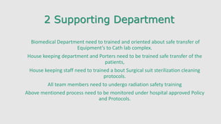 2 Supporting Department
Biomedical Department need to trained and oriented about safe transfer of
Equipment’s to Cath lab complex.
House keeping department and Porters need to be trained safe transfer of the
patients,
House keeping staff need to trained a bout Surgical suit sterilization cleaning
protocols.
All team members need to undergo radiation safety training
Above mentioned process need to be monitored under hospital approved Policy
and Protocols.
 