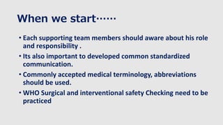 When we start……
• Each supporting team members should aware about his role
and responsibility .
• Its also important to developed common standardized
communication.
• Commonly accepted medical terminology, abbreviations
should be used.
• WHO Surgical and interventional safety Checking need to be
practiced
 
