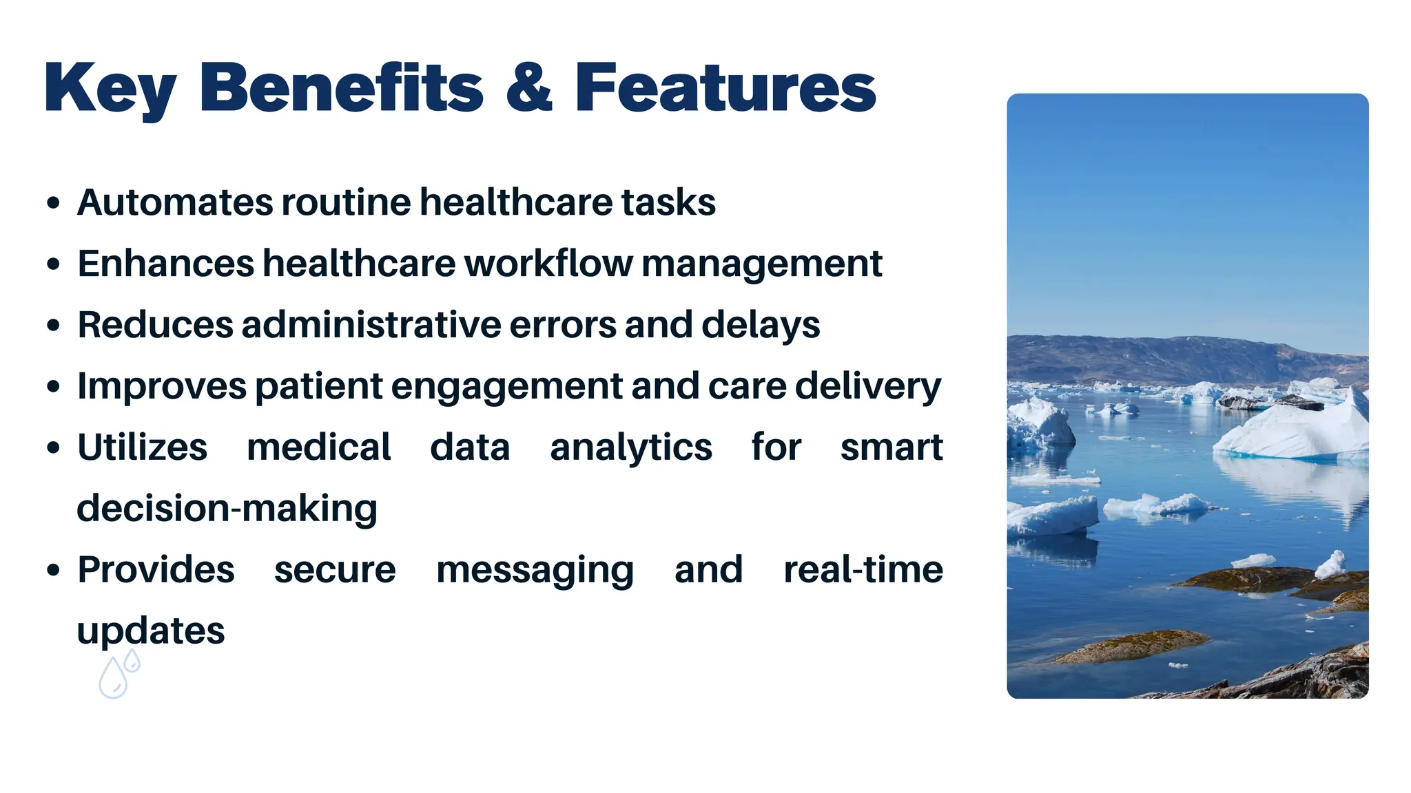Key Benefits & Features
Automates routine healthcare tasks
Enhances healthcare workflow management
Reduces administrative errors and delays
Improves patient engagement and care delivery
Utilizes medical data analytics for smart
decision-making
Provides secure messaging and real-time
updates
 