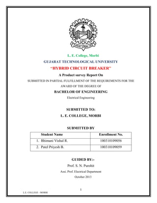 L. E. College, Morbi
GUJARAT TECHNOLOGICAL UNIVERSITY

“HYBRID CIRCUIT BREAKER”
A Product survey Report On
SUBMITTED IN PARTIAL FULFILLMENT OF THE REQUIREMENTS FOR THE
AWARD OF THE DEGREE OF

BACHELOR OF ENGINEERING
Electrical Engineering

SUBMITTED TO:
L. E. COLLEGE, MORBI

SUBMITTED BY
Student Name

Enrollment No.

1. Bhimani Vishal R.

100310109056

2. Patel Priyesh B.

100310109059

GUIDED BY:Prof. S. N. Purohit
Assi. Prof. Electrical Department
October 2013

1
L.E. COLLEGE - MORBI

 