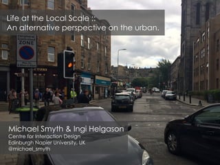 Michael Smyth & Ingi Helgason
Centre for Interaction Design
Edinburgh Napier University, UK
@michael_smyth
Life at the Local Scale ::
An alternative perspective on the urban.
 