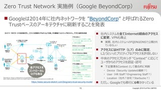 Zero Trust Network 実施例（Google BeyondCorp）
 Googleは2014年に社内ネットワークを ”BeyondCorp” と呼ばれるZero
Trustベースのアーキテクチャに刷新することを発表
Copyright 2019 FUJITSU LIMITED
https://www.secure-sketch.com/blog/zero-trust-security-model
 社内システムを全てInternet経由のアクセス
に変更、VPNも廃止
 実際、社内システムへのFQDNはDNSで公開され
ているらしい
 アクセスにはHTTP（L7）のみに限定、
L2/3といったプリミティブなアクセスを許容しない
 中央のアクセスプロキシが “Context” に応じて
ユーザからのアクセスを認証・認可
 下記要素をContext として複合的に判断
• Device（Security Updateは最新？）
• User（HR Staff？Engineering Staff？）
• Location（社内？自宅？Starbucks？）
 ただし、Googleでも移行に6年かかっている
全アクセスを
コントロールし
ログも取る
13
 