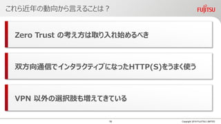 これら近年の動向から言えることは？
Copyright 2019 FUJITSU LIMITED
Zero Trust の考え方は取り入れ始めるべき
双方向通信でインタラクティブになったHTTP(S)をうまく使う
VPN 以外の選択肢も増えてきている
16
 