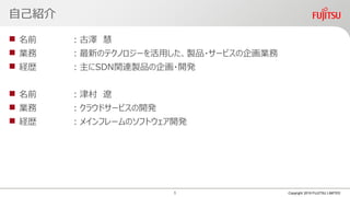 自己紹介
 名前 ：古澤 慧
 業務 ：最新のテクノロジーを活用した、製品・サービスの企画業務
 経歴 ：主にSDN関連製品の企画・開発
 名前 ：津村 遼
 業務 ：クラウドサービスの開発
 経歴 ：メインフレームのソフトウェア開発
Copyright 2019 FUJITSU LIMITED1
 
