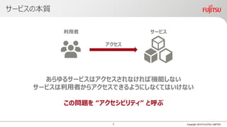 サービスの本質
Copyright 2019 FUJITSU LIMITED
サービス利用者
アクセス
あらゆるサービスはアクセスされなければ機能しない
サービスは利用者からアクセスできるようにしなくてはいけない
この問題を “アクセシビリティ” と呼ぶ
7
 