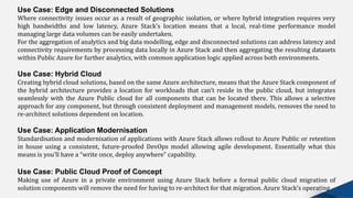 Use Case: Edge and Disconnected Solutions
Where connectivity issues occur as a result of geographic isolation, or where hybrid integration requires very
high bandwidths and low latency, Azure Stack’s location means that a local, real-time performance model
managing large data volumes can be easily undertaken.
For the aggregation of analytics and big data modelling, edge and disconnected solutions can address latency and
connectivity requirements by processing data locally in Azure Stack and then aggregating the resulting datasets
within Public Azure for further analytics, with common application logic applied across both environments.
Use Case: Hybrid Cloud
Creating hybrid cloud solutions, based on the same Azure architecture, means that the Azure Stack component of
the hybrid architecture provides a location for workloads that can’t reside in the public cloud, but integrates
seamlessly with the Azure Public cloud for all components that can be located there. This allows a selective
approach for any component, but through consistent deployment and management models, removes the need to
re-architect solutions dependent on location.
Use Case: Application Modernisation
Standardisation and modernisation of applications with Azure Stack allows rollout to Azure Public or retention
in house using a consistent, future-proofed DevOps model allowing agile development. Essentially what this
means is you’ll have a “write once, deploy anywhere” capability.
Use Case: Public Cloud Proof of Concept
Making use of Azure in a private environment using Azure Stack before a formal public cloud migration of
solution components will remove the need for having to re-architect for that migration. Azure Stack’s operating
 