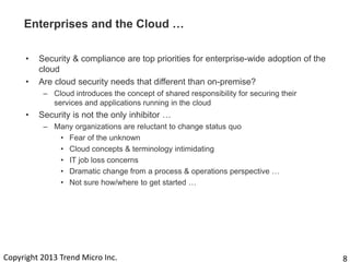 Enterprises and the Cloud …
•
•

Security & compliance are top priorities for enterprise-wide adoption of the
cloud
Are cloud security needs that different than on-premise?
– Cloud introduces the concept of shared responsibility for securing their
services and applications running in the cloud

•

Security is not the only inhibitor …
– Many organizations are reluctant to change status quo
• Fear of the unknown
• Cloud concepts & terminology intimidating
• IT job loss concerns
• Dramatic change from a process & operations perspective …
• Not sure how/where to get started …

Copyright 2013 Trend Micro Inc.

8

 