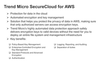 Trend Micro SecureCloud for AWS
 Protection for data in the cloud
 Automated encryption and key management
 Solution that helps you protect the privacy of data in AWS, making sure
that only authorized servers can access encryption keys.
 Trend Micro’s highly automated data protection approach safely
delivers encryption keys to valid devices without the need for you to
deploy an entire file system and management infrastructure
 Key benefits:
 Policy-Based Key Management
 Enterprise-Controlled Encryption and
Key Management
 Standard Protocols and Advanced
Encryption
 Authentication

 Logging, Reporting, and Auditing
 Separation of duties

 