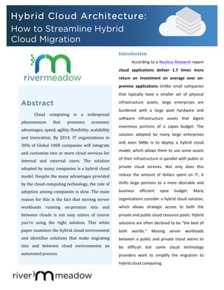 Abstract
Cloud	
   computing	
   is	
   a	
   widespread	
  
phenomenon	
   that	
   promises	
   economic	
  
advantages,	
  speed,	
  agility,	
  flexibility,	
  scalability	
  
and	
   innovation.	
   By	
   2014,	
   IT	
   organizations	
   in	
  
30%	
   of	
   Global	
   1000	
   companies	
   will	
   integrate	
  
and	
  customize	
  two	
  or	
  more	
  cloud	
  services	
  for	
  
internal	
   and	
   external	
   users.	
   The	
   solution	
  
adopted	
  by	
  many	
  companies	
  is	
  a	
  hybrid	
  cloud	
  
model.	
  Despite	
  the	
  many	
  advantages	
  provided	
  
by	
  the	
  cloud	
  computing	
  technology,	
  the	
  rate	
  of	
  
adoption	
  among	
  companies	
  is	
  slow.	
  The	
  main	
  
reason	
   for	
   this	
   is	
   the	
   fact	
   that	
   moving	
   server	
  
workloads	
   running	
   on-­‐premise	
   into	
   and	
  
between	
   clouds	
   is	
   not	
   easy	
   unless	
   of	
   course	
  
you’re	
   using	
   the	
   right	
   solution.	
   This	
   white	
  
paper	
  examines	
  the	
  hybrid	
  cloud	
  environment	
  
and	
   identifies	
   solutions	
   that	
   make	
   migrating	
  
into	
   and	
   between	
   cloud	
   environments	
   an	
  
automated	
  process.	
  
	
  
	
  
Introduction	
  
According	
  to	
  a	
  Nucleus	
  Research	
  report	
  
cloud	
   applications	
   deliver	
   1.7	
   times	
   more	
  
return	
   on	
   investment	
   on	
   average	
   over	
   on-­‐
premise	
   applications.	
  Unlike	
   small	
   companies	
  
that	
   typically	
   have	
   a	
   smaller	
   set	
   of	
   physical	
  
infrastructure	
   assets,	
   large	
   enterprises	
   are	
  
burdened	
   with	
   a	
   large	
   pool	
   hardware	
   and	
  
software	
   infrastructure	
   assets	
   that	
   digest	
  
enormous	
   portions	
   of	
   a	
   capex	
   budget.	
   The	
  
solution	
   adopted	
   by	
   many	
   large	
   enterprises	
  
and	
   even	
   SMBs	
   is	
   to	
   deploy	
   a	
   hybrid	
   cloud	
  
model,	
  which	
  allows	
  them	
  to	
  use	
  some	
  assets	
  
of	
  their	
  infrastructure	
  in	
  parallel	
  with	
  public	
  or	
  
private	
   cloud	
   services.	
   Not	
   only	
   does	
   this	
  
reduce	
   the	
   amount	
   of	
   dollars	
   spent	
   on	
   IT,	
   it	
  
shifts	
   large	
   portions	
   to	
   a	
   more	
   desirable	
   and	
  
business	
   efficient	
   opex	
   budget.	
   Many	
  
organizations	
  consider	
  a	
  hybrid	
  cloud	
  solution,	
  
which	
   allows	
   strategic	
   access	
   to	
   both	
   the	
  
private	
  and	
  public	
  cloud	
  resource	
  pools.	
  Hybrid	
  
solutions	
  are	
  often	
  declared	
  to	
  be	
  “the	
  best	
  of	
  
both	
   worlds.”	
   Moving	
   server	
   workloads	
  
between	
   a	
   public	
   and	
   private	
   cloud	
   seems	
   to	
  
be	
   difficult	
   but	
   some	
   cloud	
   technology	
  
providers	
   work	
   to	
   simplify	
   the	
   migration	
   to	
  
hybrid	
  cloud	
  computing.	
  
	
  	
  	
  
	
  	
  
Hybrid Cloud Architecture:
How to Streamline Hybrid
Cloud Migration
 