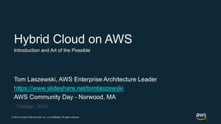 © 2018, Amazon Web Services, Inc. or its Affiliates. All rights reserved.
Tom Laszewski, AWS Enterprise Architecture Leader
https://www.slideshare.net/tomlaszewski
AWS Community Day - Norwood, MA
October, 2018
Hybrid Cloud on AWS
Introduction and Art of the Possible
 