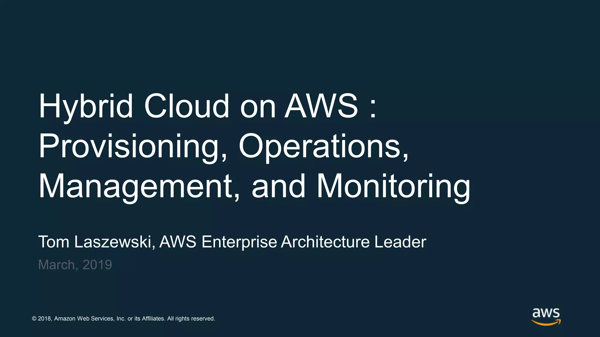 © 2018, Amazon Web Services, Inc. or its Affiliates. All rights reserved.
Tom Laszewski, AWS Enterprise Architecture Leader
March, 2019
Hybrid Cloud on AWS :
Provisioning, Operations,
Management, and Monitoring
 