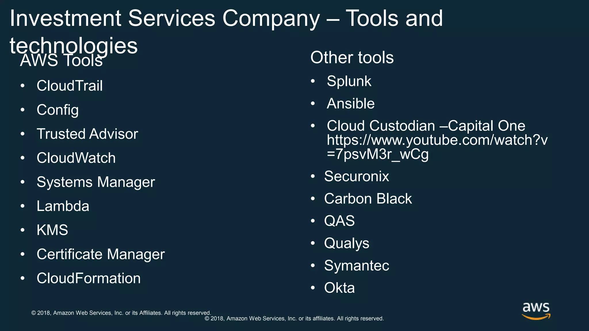 © 2018, Amazon Web Services, Inc. or its Affiliates. All rights reserved.
© 2018, Amazon Web Services, Inc. or its affiliates. All rights reserved.
Investment Services Company – Tools and
technologies
AWS Tools
• CloudTrail
• Config
• Trusted Advisor
• CloudWatch
• Systems Manager
• Lambda
• KMS
• Certificate Manager
• CloudFormation
Other tools
• Splunk
• Ansible
• Cloud Custodian –Capital One
https://www.youtube.com/watch?v
=7psvM3r_wCg
• Securonix
• Carbon Black
• QAS
• Qualys
• Symantec
• Okta
 