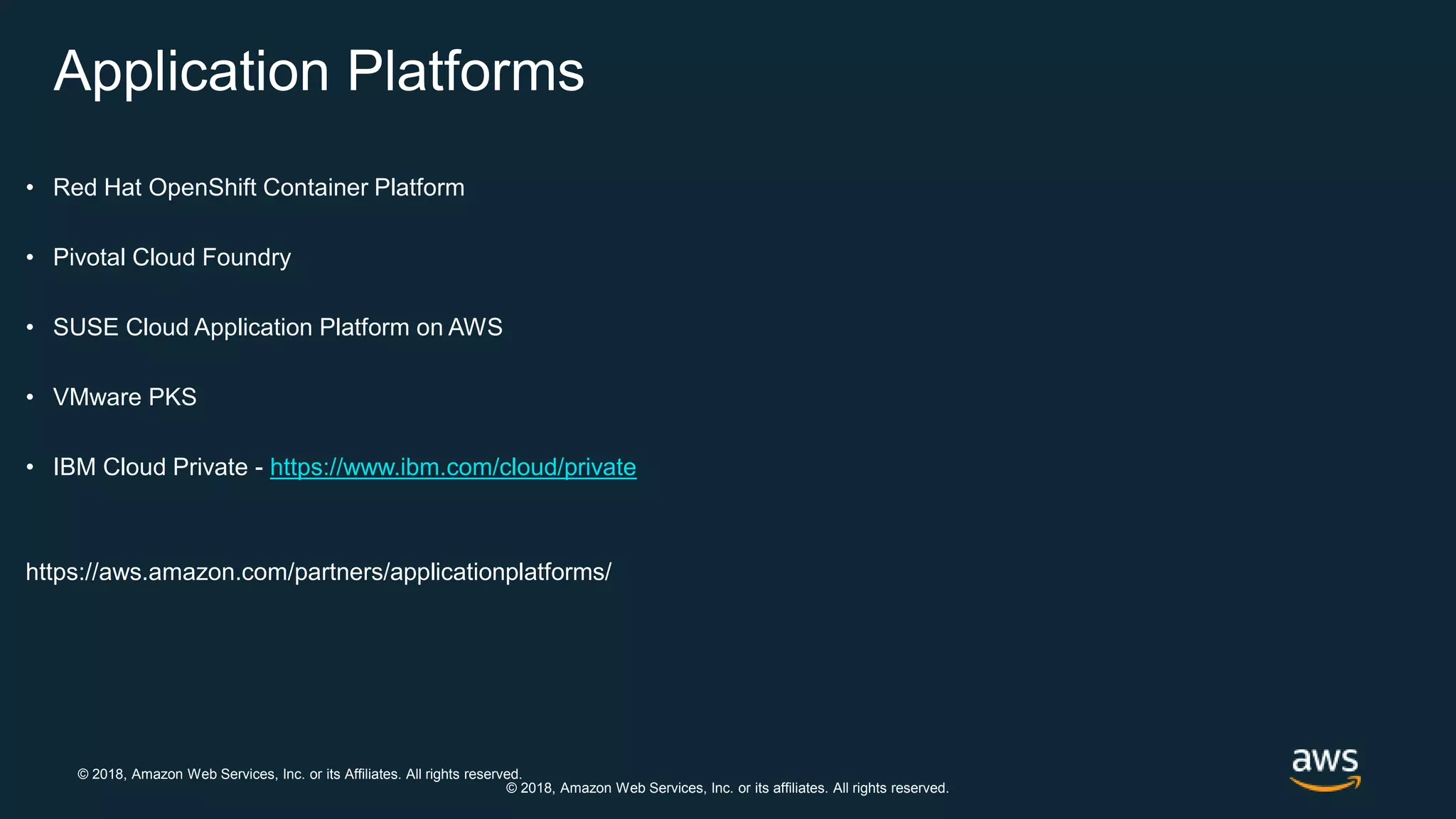 © 2018, Amazon Web Services, Inc. or its Affiliates. All rights reserved.
© 2018, Amazon Web Services, Inc. or its affiliates. All rights reserved.
Application Platforms
• Red Hat OpenShift Container Platform
• Pivotal Cloud Foundry
• SUSE Cloud Application Platform on AWS
• VMware PKS
• IBM Cloud Private - https://www.ibm.com/cloud/private
https://aws.amazon.com/partners/applicationplatforms/
 