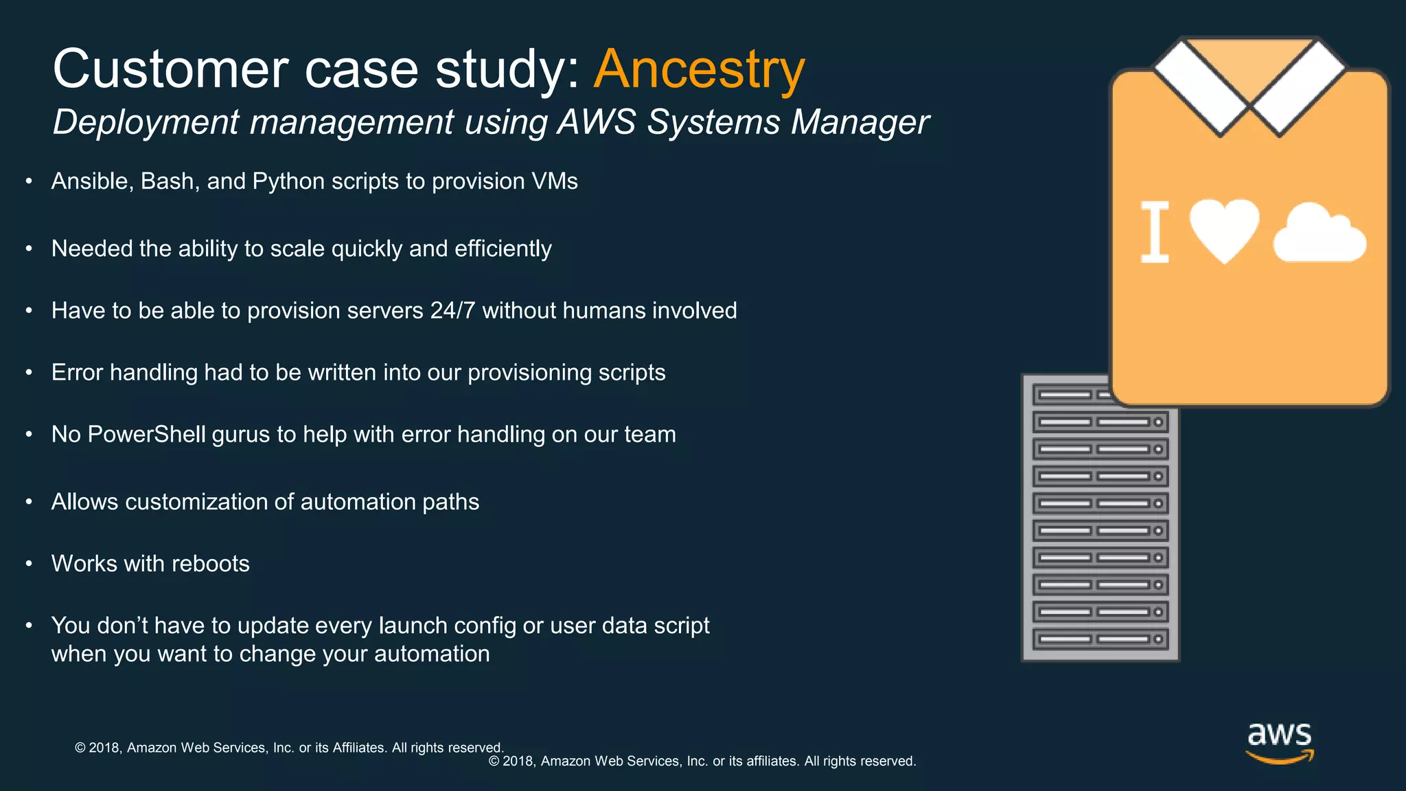 © 2018, Amazon Web Services, Inc. or its Affiliates. All rights reserved.
© 2018, Amazon Web Services, Inc. or its affiliates. All rights reserved.
Customer case study: Ancestry
Deployment management using AWS Systems Manager
• Ansible, Bash, and Python scripts to provision VMs
• Needed the ability to scale quickly and efficiently
• Have to be able to provision servers 24/7 without humans involved
• Error handling had to be written into our provisioning scripts
• No PowerShell gurus to help with error handling on our team
• Allows customization of automation paths
• Works with reboots
• You don’t have to update every launch config or user data script
when you want to change your automation
 