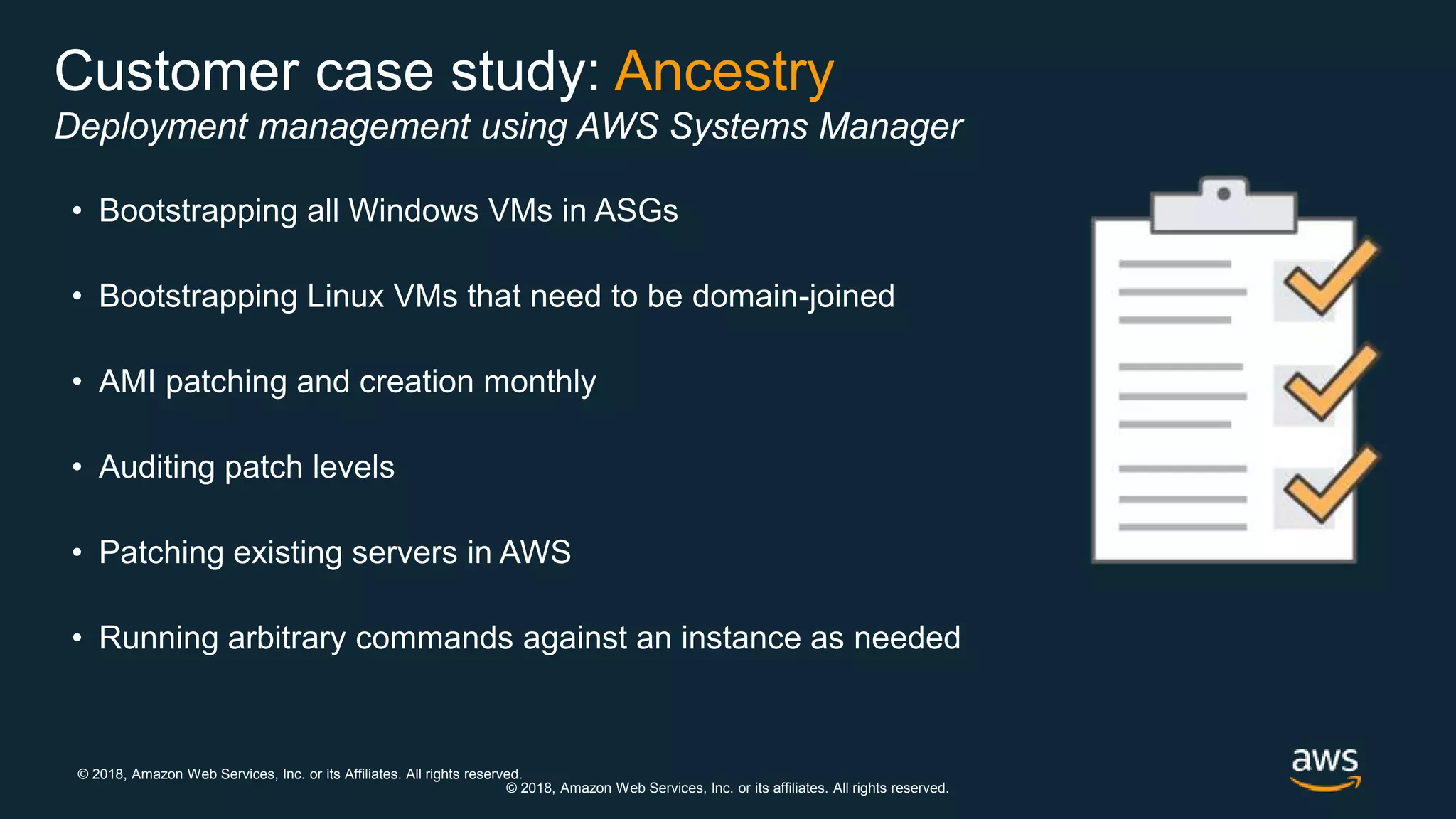 © 2018, Amazon Web Services, Inc. or its Affiliates. All rights reserved.
© 2018, Amazon Web Services, Inc. or its affiliates. All rights reserved.
Customer case study: Ancestry
Deployment management using AWS Systems Manager
• Bootstrapping all Windows VMs in ASGs
• Bootstrapping Linux VMs that need to be domain-joined
• AMI patching and creation monthly
• Auditing patch levels
• Patching existing servers in AWS
• Running arbitrary commands against an instance as needed
 