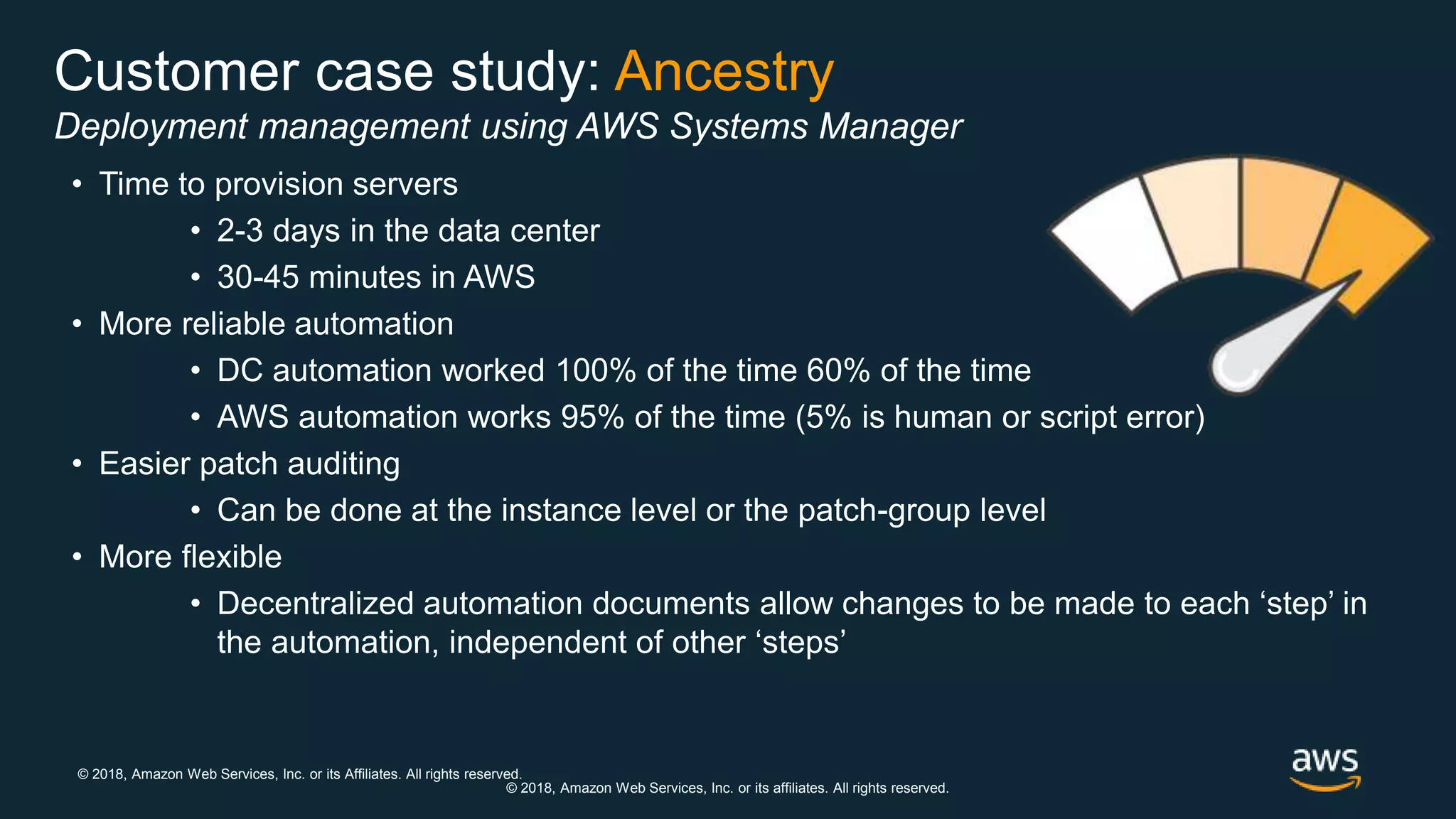 © 2018, Amazon Web Services, Inc. or its Affiliates. All rights reserved.
© 2018, Amazon Web Services, Inc. or its affiliates. All rights reserved.
Customer case study: Ancestry
Deployment management using AWS Systems Manager
• Time to provision servers
• 2-3 days in the data center
• 30-45 minutes in AWS
• More reliable automation
• DC automation worked 100% of the time 60% of the time
• AWS automation works 95% of the time (5% is human or script error)
• Easier patch auditing
• Can be done at the instance level or the patch-group level
• More flexible
• Decentralized automation documents allow changes to be made to each ‘step’ in
the automation, independent of other ‘steps’
 