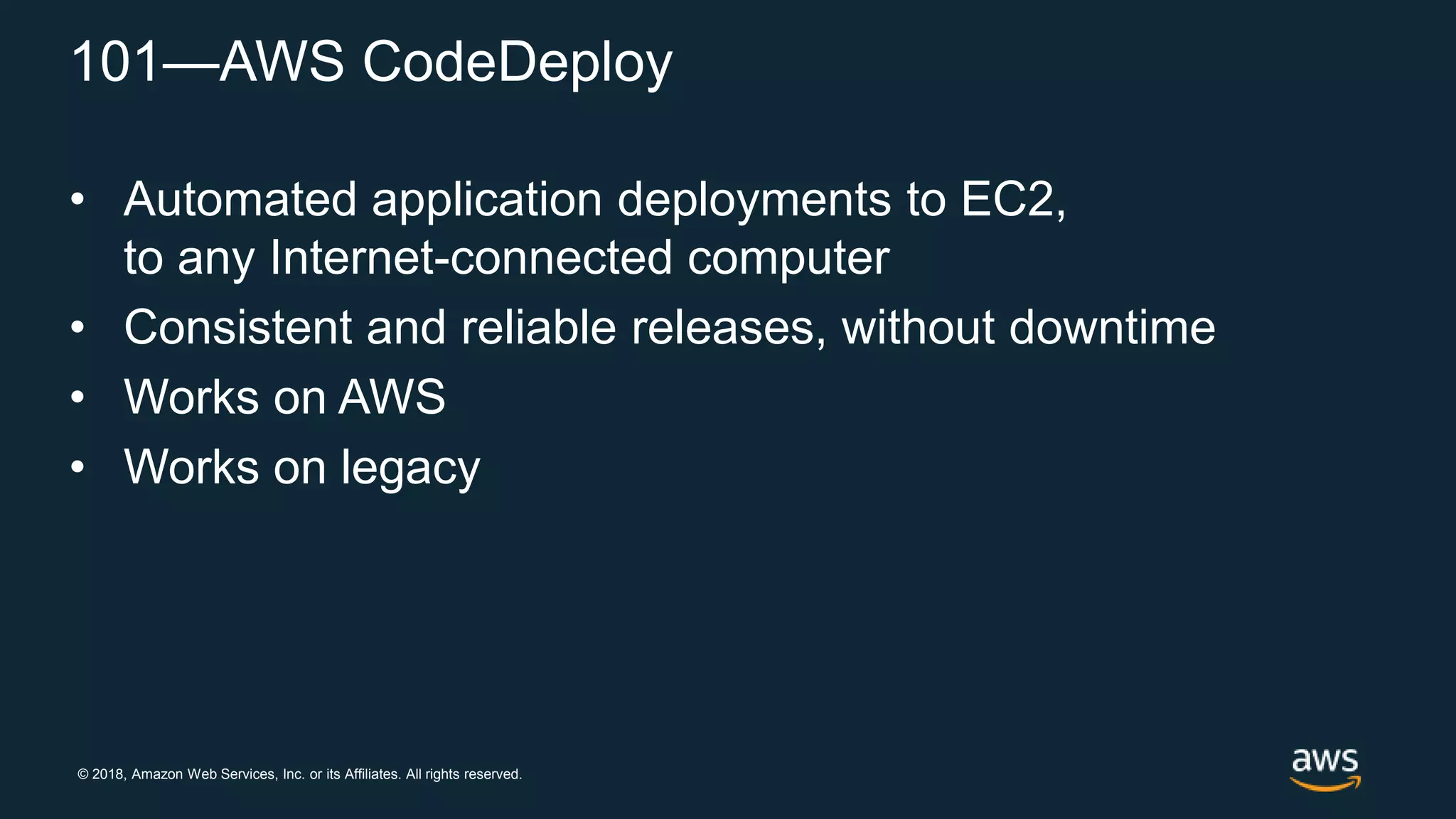 © 2018, Amazon Web Services, Inc. or its Affiliates. All rights reserved.
101—AWS CodeDeploy
• Automated application deployments to EC2,
to any Internet-connected computer
• Consistent and reliable releases, without downtime
• Works on AWS
• Works on legacy
 