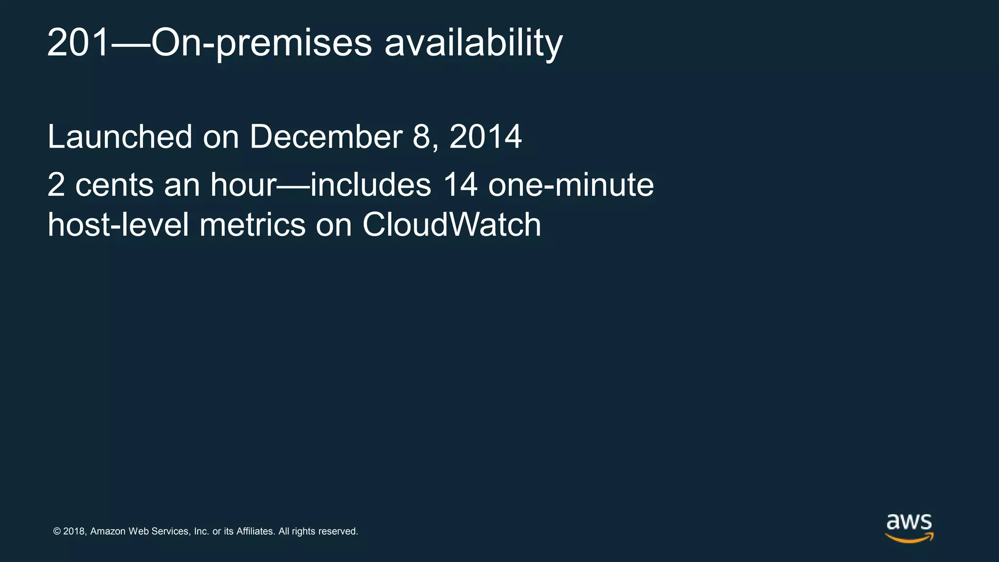 © 2018, Amazon Web Services, Inc. or its Affiliates. All rights reserved.
201—On-premises availability
Launched on December 8, 2014
2 cents an hour—includes 14 one-minute
host-level metrics on CloudWatch
 