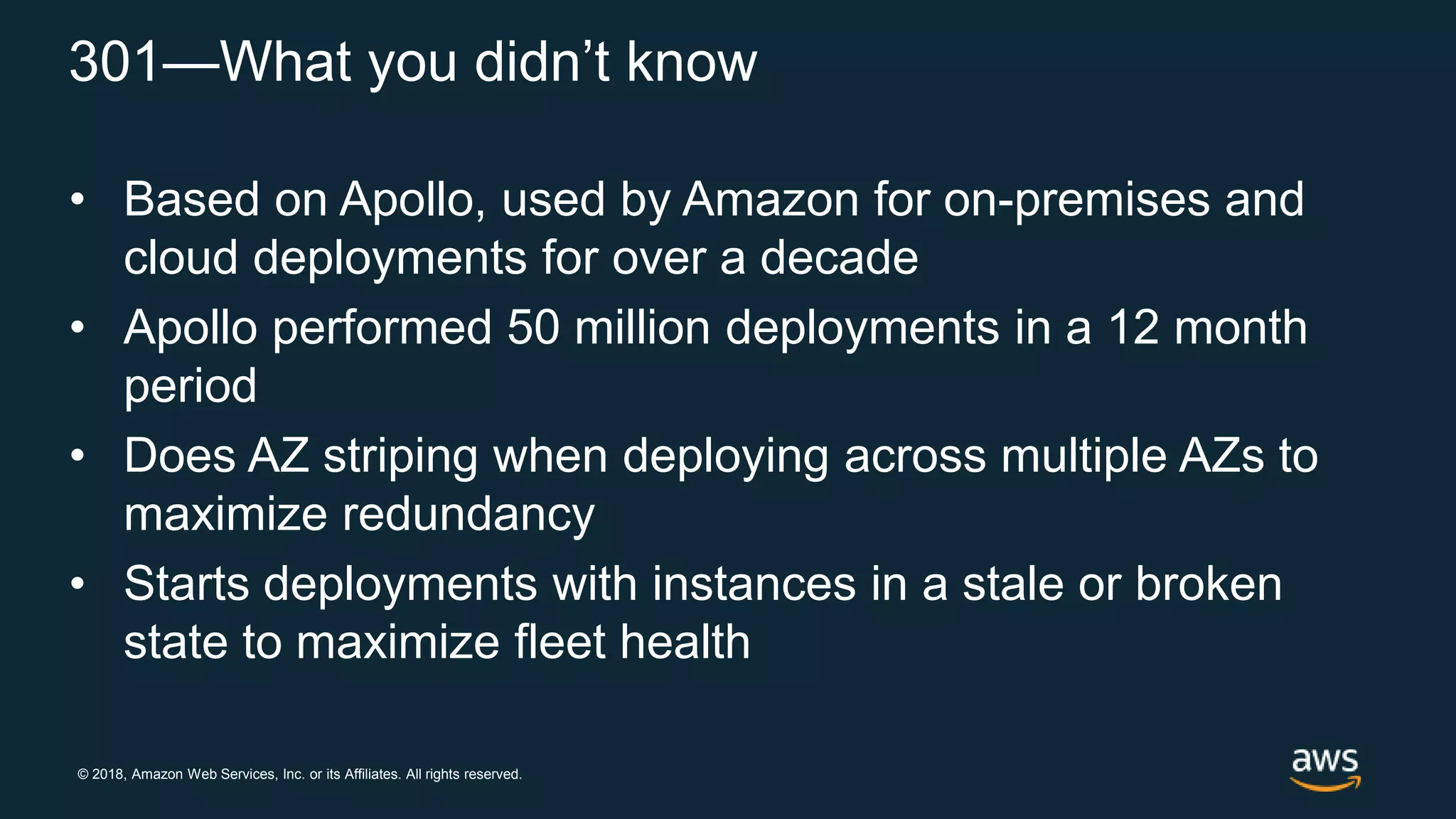© 2018, Amazon Web Services, Inc. or its Affiliates. All rights reserved.
301—What you didn’t know
• Based on Apollo, used by Amazon for on-premises and
cloud deployments for over a decade
• Apollo performed 50 million deployments in a 12 month
period
• Does AZ striping when deploying across multiple AZs to
maximize redundancy
• Starts deployments with instances in a stale or broken
state to maximize fleet health
 
