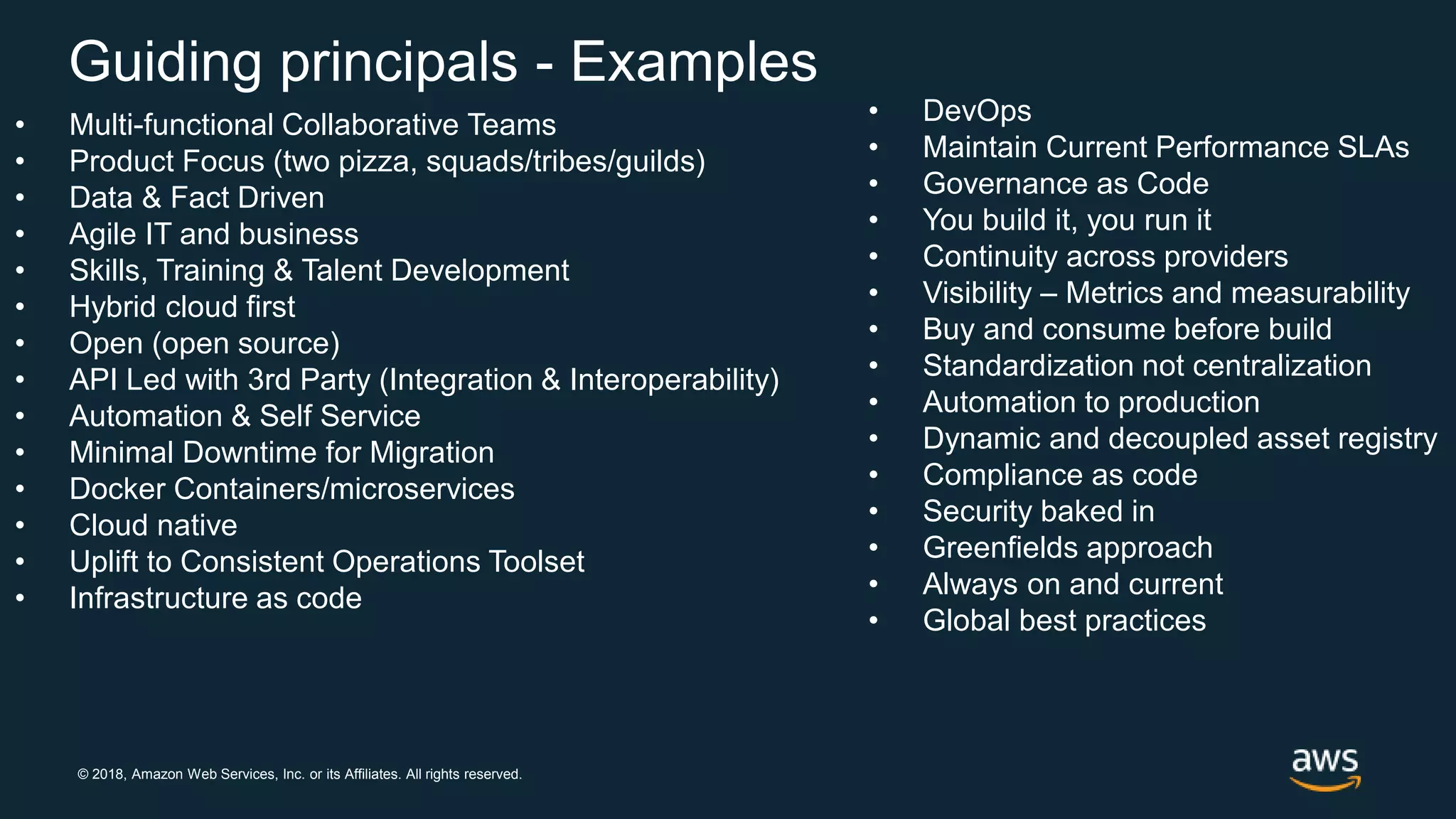 © 2018, Amazon Web Services, Inc. or its Affiliates. All rights reserved.
Guiding principals - Examples
• Multi-functional Collaborative Teams
• Product Focus (two pizza, squads/tribes/guilds)
• Data & Fact Driven
• Agile IT and business
• Skills, Training & Talent Development
• Hybrid cloud first
• Open (open source)
• API Led with 3rd Party (Integration & Interoperability)
• Automation & Self Service
• Minimal Downtime for Migration
• Docker Containers/microservices
• Cloud native
• Uplift to Consistent Operations Toolset
• Infrastructure as code
• DevOps
• Maintain Current Performance SLAs
• Governance as Code
• You build it, you run it
• Continuity across providers
• Visibility – Metrics and measurability
• Buy and consume before build
• Standardization not centralization
• Automation to production
• Dynamic and decoupled asset registry
• Compliance as code
• Security baked in
• Greenfields approach
• Always on and current
• Global best practices
 