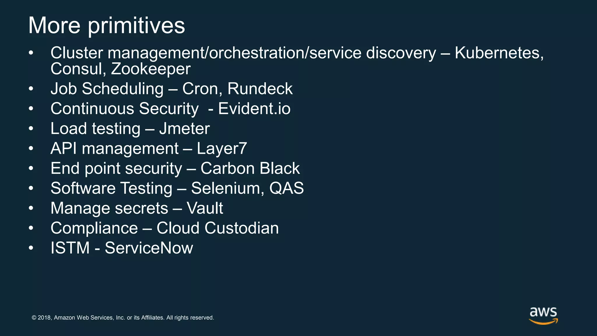 © 2018, Amazon Web Services, Inc. or its Affiliates. All rights reserved.
More primitives
• Cluster management/orchestration/service discovery – Kubernetes,
Consul, Zookeeper
• Job Scheduling – Cron, Rundeck
• Continuous Security - Evident.io
• Load testing – Jmeter
• API management – Layer7
• End point security – Carbon Black
• Software Testing – Selenium, QAS
• Manage secrets – Vault
• Compliance – Cloud Custodian
• ISTM - ServiceNow
 