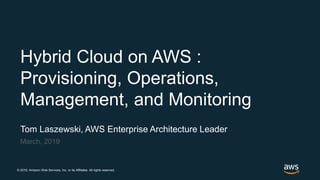 © 2018, Amazon Web Services, Inc. or its Affiliates. All rights reserved.
Tom Laszewski, AWS Enterprise Architecture Leader
March, 2019
Hybrid Cloud on AWS :
Provisioning, Operations,
Management, and Monitoring
 