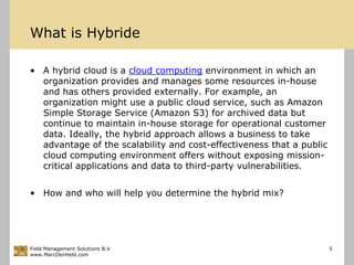 What is HybrideA hybrid cloud is a cloud computing environment in which an organization provides and manages some resources in-house and has others provided externally. For example, an organization might use a public cloud service, such as Amazon Simple Storage Service (Amazon S3) for archived data but continue to maintain in-house storage for operational customer data. Ideally, the hybrid approach allows a business to take advantage of the scalability and cost-effectiveness that a public cloud computing environment offers without exposing mission-critical applications and data to third-party vulnerabilities.How and who will help you determine the hybrid mix?Field Management Solutions B.Vwww.MarcDenHeld.com5