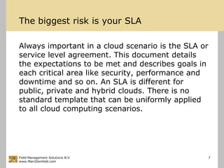 The biggestrisk is your SLAAlways important in a cloud scenario is the SLA or service level agreement. This document details the expectations to be met and describes goals in each critical area like security, performance and downtime and so on. An SLA is different for public, private and hybrid clouds. There is no standard template that can be uniformly applied to all cloud computing scenarios.Field Management Solutions B.Vwww.MarcDenHeld.com7