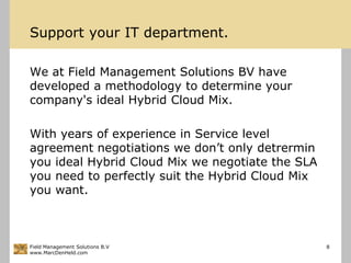 Support your IT department.We at Field Management Solutions BV have developed a methodology to determine your company's ideal Hybrid Cloud Mix.With years of experience in Service level agreement negotiations we don’t only detrermin you ideal Hybrid Cloud Mix we negotiate the SLA you need to perfectly suit the Hybrid Cloud Mix you want.Field Management Solutions B.Vwww.MarcDenHeld.com8