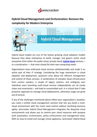 Hybrid Cloud Management and Orchestration: Remove the
complexity for Modern Enterprise
Hybrid cloud models are one of the fastest growing cloud adoption models
because they allow enterprises to build, manage, and govern entire cloud
ecosystem from either the public cloud, private cloud, hybrid cloud services, –
or a combination — that most closely fits their own computing needs.
Organizations have embraced cloud services wholeheartedly and made it an
active part of their IT strategy. Considering the huge momentum in cloud
adoption and deployment, questions arise about the efficient management
and control of these services. A combination of complex cloud infrastructure
from various vendors, a couple of legacy systems, and ambiguity over
individual users launching multi-cloud services independently can all create
chaos and uncertainty – and lead to uncontrolled cost. It is critical that IT take
proactive approach to manage cloud deployments, otherwise usage can grow
out of control.
If any of the challenges mentioned above reflect your organization’s situation,
you need a unified cloud management solution that lets you build a multi-
cloud environment with the much need control without sacrificing business
agility. Jamcracker Hybrid Cloud Management integrates the disparate cloud
environments and allows you to control your cloud resources with purpose
built automation, orchestration, policy enforcement and management tools.
With an easy to install and manage virtual appliance, Jamcracker Hybrid Cloud
 