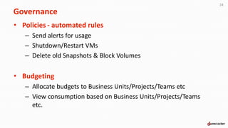 • Policies - automated rules
– Send alerts for usage
– Shutdown/Restart VMs
– Delete old Snapshots & Block Volumes
• Budgeting
– Allocate budgets to Business Units/Projects/Teams etc
– View consumption based on Business Units/Projects/Teams
etc.
24
Governance
 