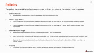 Policies
The policy framework helps businesses create policies to optimize the use of cloud resources.
• Default Policies
– Provides out-of-box governance rules that immediately helps you control cloud costs.
• Cloud Usage Alerts:
– Tracks cloud usage and cost information and alerts administrators when the total usage for the account is greater than a certain value.
– Tracks cloud usage and cost information and alerts administrators when the total usage for a vendor specific product is greater than a
certain value.
• Prevent excess usage:
– Allows scheduling of operational hours to automatically shutdown & start virtual machines.
– Alerts administrators on volumes that have been disassociated from Virtual machines (standalone VMs) for more than a set number of days.
– Optional rule to automatically delete volumes that have been disassociated from virtual machines (standalone VMs) for more than a set
number of days.
• Logging:
– Provides a Policy Execution Log that reports status of each policies executed with details of all the actions executed.
26
 