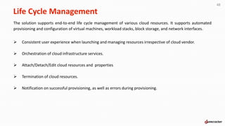 Life Cycle Management
The solution supports end-to-end life cycle management of various cloud resources. It supports automated
provisioning and configuration of virtual machines, workload stacks, block storage, and network interfaces.
 Consistent user experience when launching and managing resources irrespective of cloud vendor.
 Orchestration of cloud infrastructure services.
 Attach/Detach/Edit cloud resources and properties
 Termination of cloud resources.
 Notification on successful provisioning, as well as errors during provisioning.
48
 