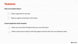 Features
5
Daily Consumption Report
Shows usage data for each day
Reports usage for all products and vendors
p
p
Custom Application Stack Template
Define your own Stack Templates that your users will launch
Define custom launch options restricting regions and sizes that users are allowed to select
p
p
 
