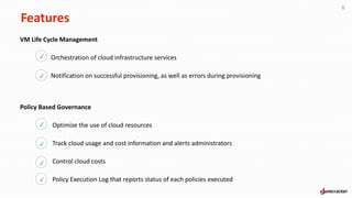 Features
6
VM Life Cycle Management
Orchestration of cloud infrastructure services
Notification on successful provisioning, as well as errors during provisioning
p
p
Policy Based Governance
Optimize the use of cloud resources
Track cloud usage and cost information and alerts administrators
Control cloud costs
Policy Execution Log that reports status of each policies executed
p
p
p
p
 