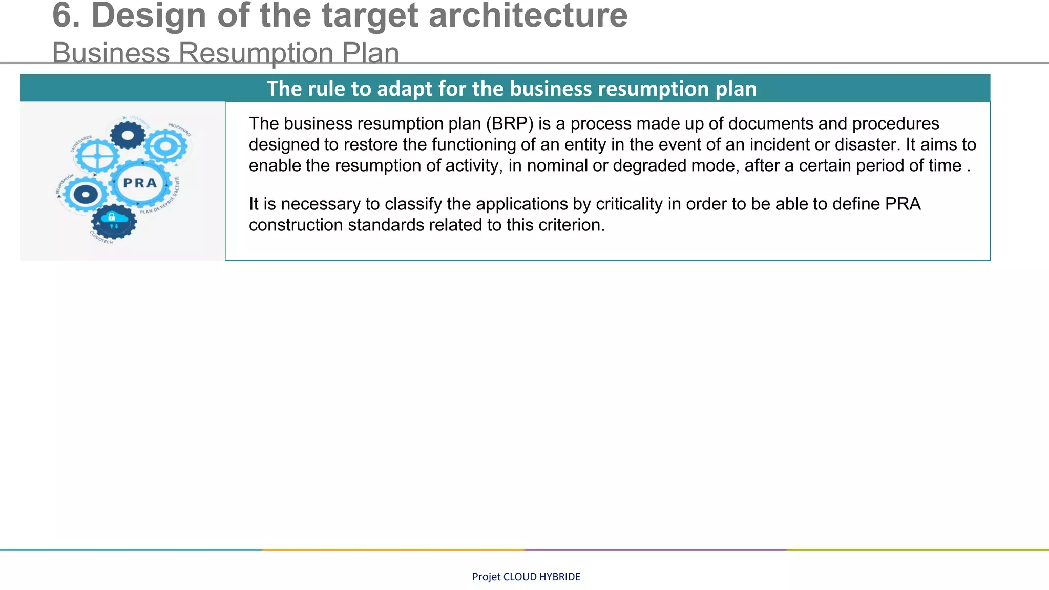 Projet CLOUD HYBRIDE
6. Design of the target architecture
Business Resumption Plan
The business resumption plan (BRP) is a process made up of documents and procedures
designed to restore the functioning of an entity in the event of an incident or disaster. It aims to
enable the resumption of activity, in nominal or degraded mode, after a certain period of time .
It is necessary to classify the applications by criticality in order to be able to define PRA
construction standards related to this criterion.
The rule to adapt for the business resumption plan
 