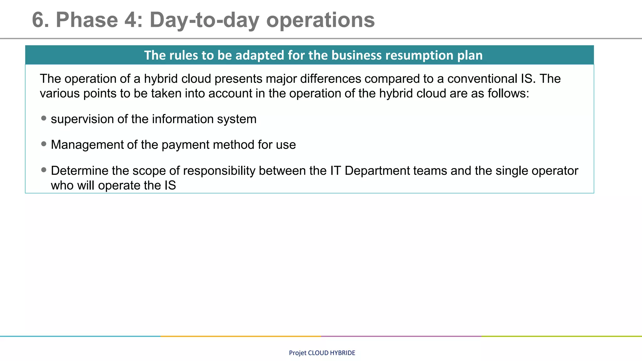 Projet CLOUD HYBRIDE
6. Phase 4: Day-to-day operations
The operation of a hybrid cloud presents major differences compared to a conventional IS. The
various points to be taken into account in the operation of the hybrid cloud are as follows:
• supervision of the information system
• Management of the payment method for use
• Determine the scope of responsibility between the IT Department teams and the single operator
who will operate the IS
The rules to be adapted for the business resumption plan
 
