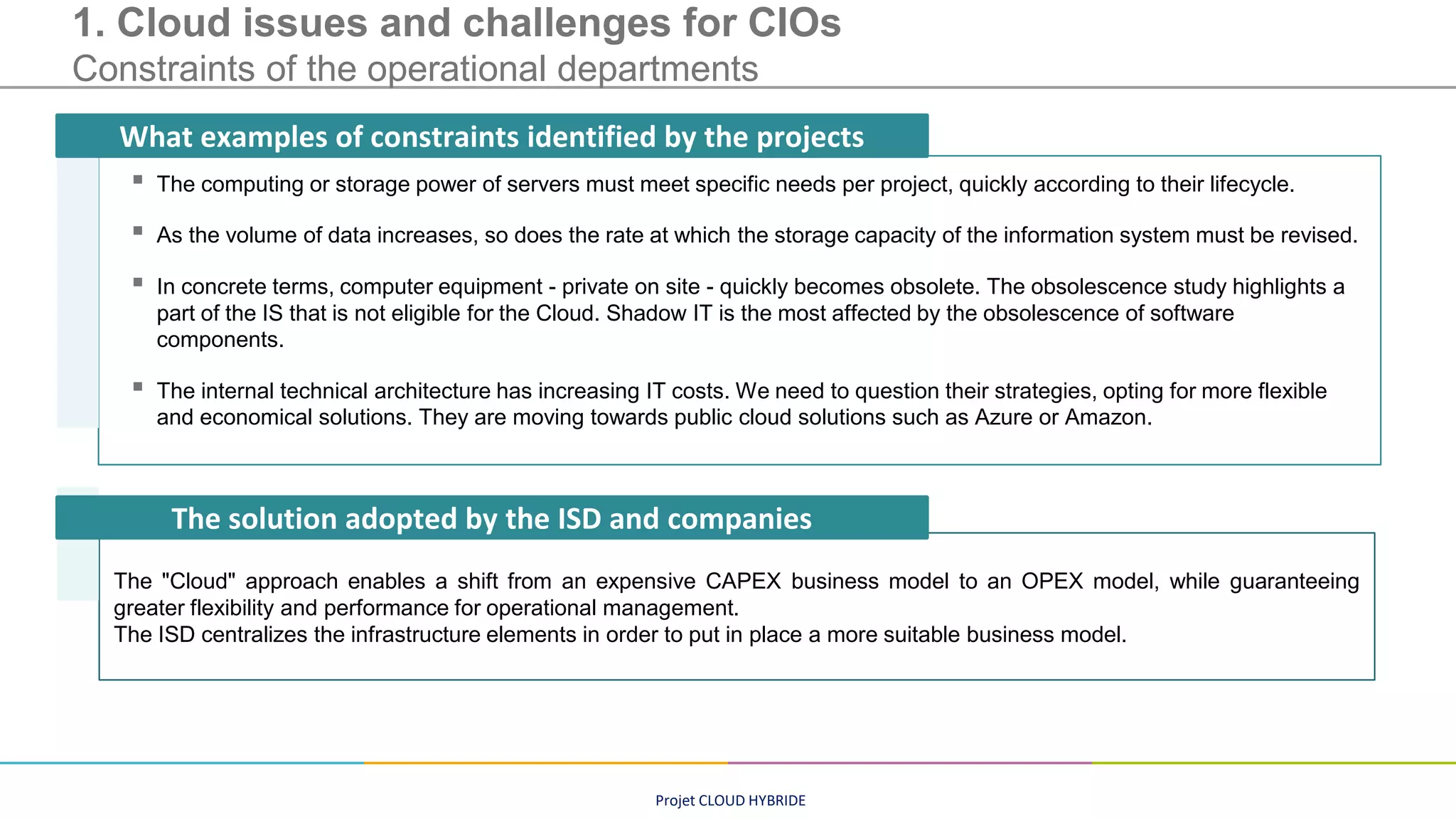 Projet CLOUD HYBRIDE
1. Cloud issues and challenges for CIOs
Constraints of the operational departments
▪ The computing or storage power of servers must meet specific needs per project, quickly according to their lifecycle.
▪ As the volume of data increases, so does the rate at which the storage capacity of the information system must be revised.
▪ In concrete terms, computer equipment - private on site - quickly becomes obsolete. The obsolescence study highlights a
part of the IS that is not eligible for the Cloud. Shadow IT is the most affected by the obsolescence of software
components.
▪ The internal technical architecture has increasing IT costs. We need to question their strategies, opting for more flexible
and economical solutions. They are moving towards public cloud solutions such as Azure or Amazon.
What examples of constraints identified by the projects
The "Cloud" approach enables a shift from an expensive CAPEX business model to an OPEX model, while guaranteeing
greater flexibility and performance for operational management.
The ISD centralizes the infrastructure elements in order to put in place a more suitable business model.
The solution adopted by the ISD and companies
 