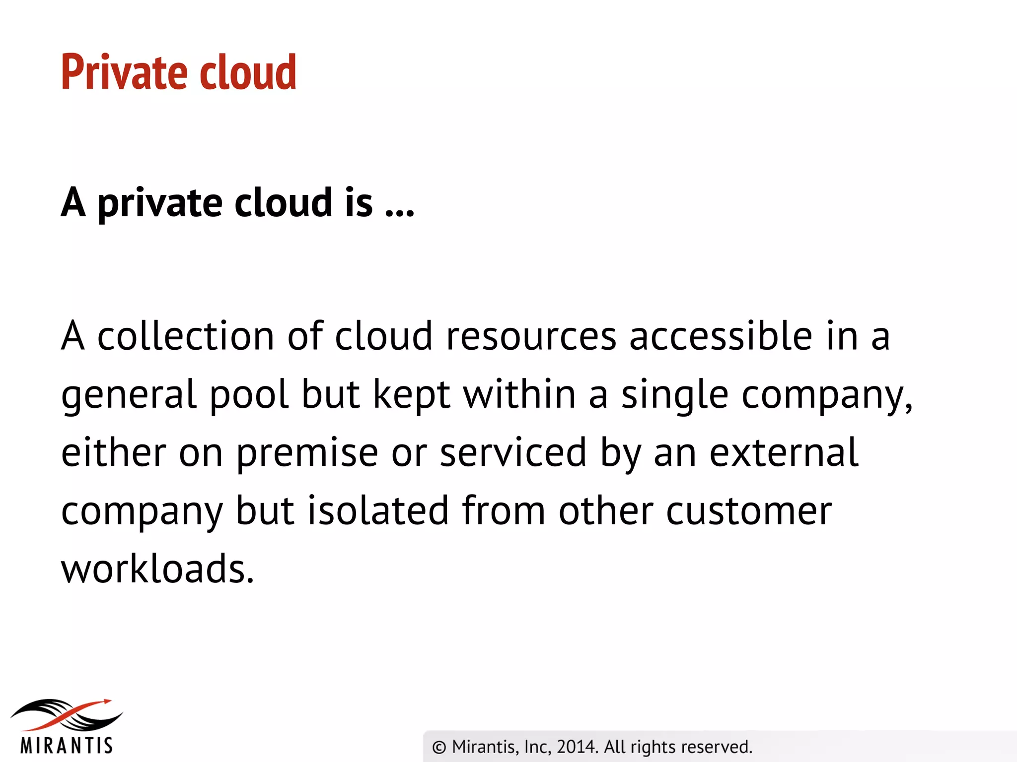 Private cloud
A private cloud is ...
A collection of cloud resources accessible in a
general pool but kept within a single company,
either on premise or serviced by an external
company but isolated from other customer
workloads.
 