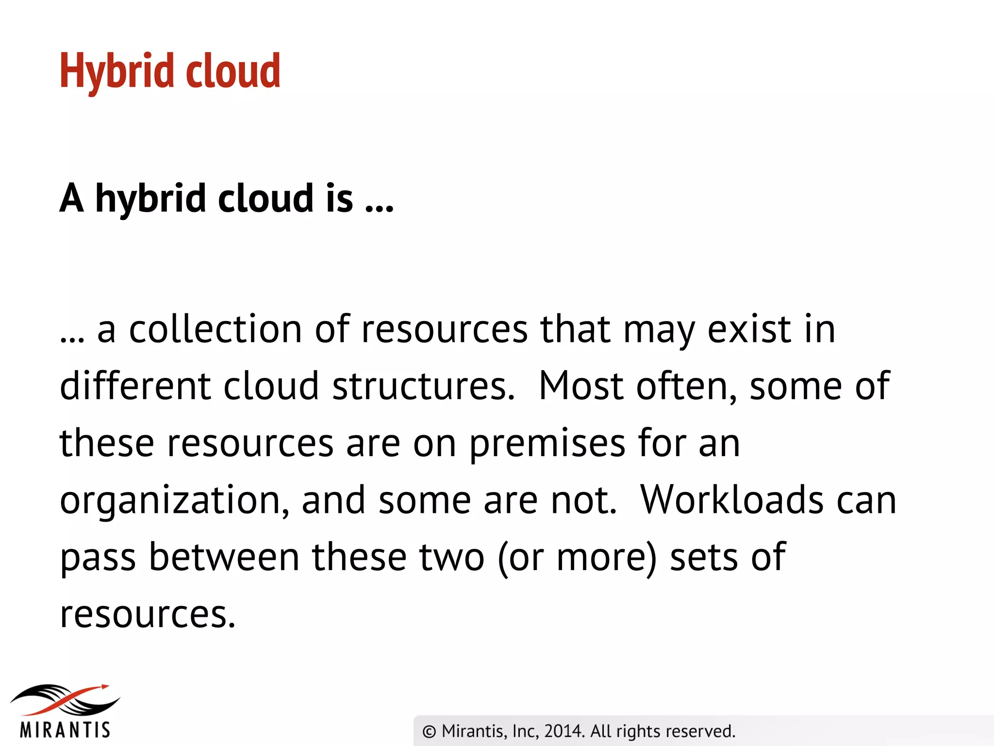 Hybrid cloud
A hybrid cloud is ...
... a collection of resources that may exist in
different cloud structures. Most often, some of
these resources are on premises for an
organization, and some are not. Workloads can
pass between these two (or more) sets of
resources.
 