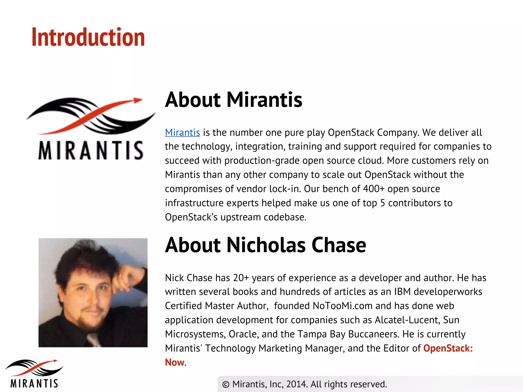 About Mirantis
Mirantis is the number one pure play OpenStack Company. We deliver all
the technology, integration, training and support required for companies to
succeed with production-grade open source cloud. More customers rely on
Mirantis than any other company to scale out OpenStack without the
compromises of vendor lock-in. Our bench of 400+ open source
infrastructure experts helped make us one of top 5 contributors to
OpenStack’s upstream codebase.
Introduction
About Nicholas Chase
Nick Chase has 20+ years of experience as a developer and author. He has
written several books and hundreds of articles as an IBM developerworks
Certified Master Author, founded NoTooMi.com and has done web
application development for companies such as Alcatel-Lucent, Sun
Microsystems, Oracle, and the Tampa Bay Buccaneers. He is currently
Mirantis' Technology Marketing Manager, and the Editor of OpenStack:
Now.
 