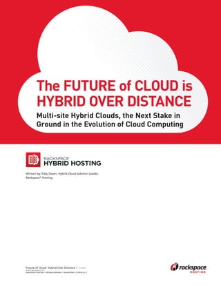 The Future of Cloud is
                               Hybrid over distance
                               Multi-site Hybrid Clouds, the Next Stake in
                               Ground in the Evolution of Cloud Computing




                    Written by Toby Owen, Hybrid Cloud Solution Leader,
                    Rackspace® Hosting




                    Future of Cloud: Hybrid Over Distance | Cover
                    © 2012 Rackspace US, Inc.
                    RACKSPACE® HOSTING | 5000 WALZEM ROAD | SAN ANTONIO, TX 78218 U.S.A




Rackspace Hybrid Cloud white paper 1E1612.indd 1                                          5/18/12 9:39 AM
 