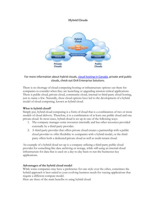 Hybrid Clouds




 For more information about hybrid clouds, cloud hosting in Canada, private and public
                     clouds, check out OnX Enterprise Solutions.

There is no shortage of cloud computing hosting or infrastructure options out there for
companies to consider when they are launching or upgrading mission-critical applications.
There is public cloud, private cloud, community cloud, internal or third-party cloud hosting,
just to name a few. Naturally, these cloud options have led to the development of a hybrid
model of cloud computing, known as hybrid cloud.

What is hybrid cloud?
Simply put, hybrid cloud computing is a form of cloud that is a combination of two or more
models of cloud delivery. Therefore, it is a combination of at least one public cloud and one
private cloud. In most cases, hybrid cloud is set up in one of the following ways:
    1. The company manages some resources internally and has other resources provided
        externally by a third-party provider.
    2. A third-party provider that offers private cloud creates a partnership with a public
        cloud provider to offer flexibility to companies with a hybrid model, or the third-
        party offers both a dedicated private cloud as well as multi-tenant cloud.

An example of a hybrid cloud set-up is a company utilizing a third-party public cloud
provider for something like data archiving or storage, while still using an internal cloud
infrastructure for data that is used on a day-to-day basis to run the businesses key
applications.


Advantages of the hybrid cloud model
While some companies may have a preference for one style over the other, sometimes the
hybrid approach is best suited to your evolving business needs for varying applications that
require a different compute model.
Here are three of the main benefits to using hybrid cloud:
 