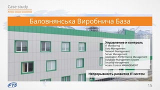 Case study
15
Успехи наших клиентов
Баловнянська Виробнича База
Управление и контроль
IT Monitoring
Data Management
Network Management
Server Management
Application Performance Management
Database Management System
Security Management
Access Control MANAGEMENT
Непрерывность развития IT систем
 