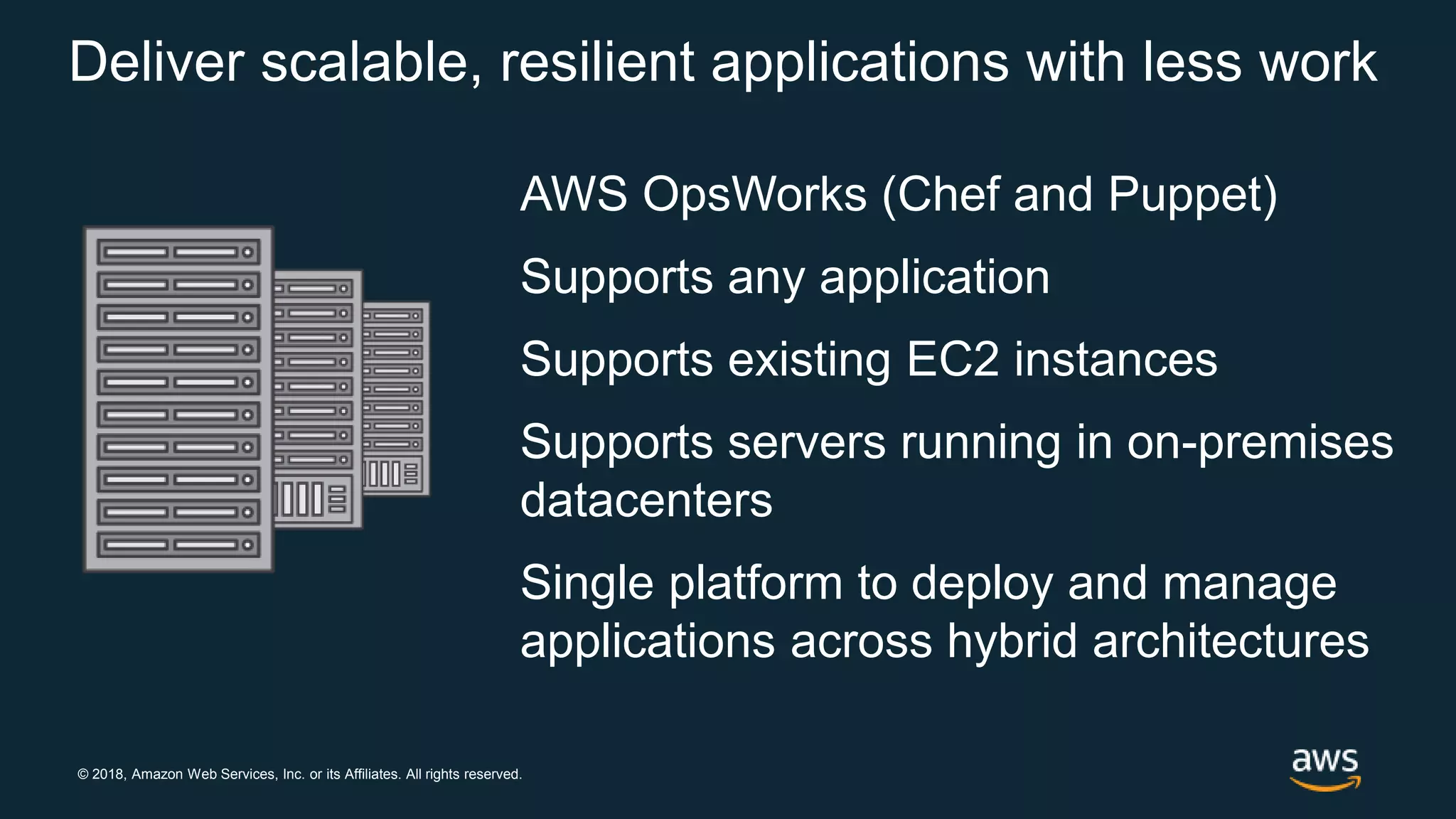 © 2018, Amazon Web Services, Inc. or its Affiliates. All rights reserved.
Deliver scalable, resilient applications with less work
AWS OpsWorks (Chef and Puppet)
Supports any application
Supports existing EC2 instances
Supports servers running in on-premises
datacenters
Single platform to deploy and manage
applications across hybrid architectures
 